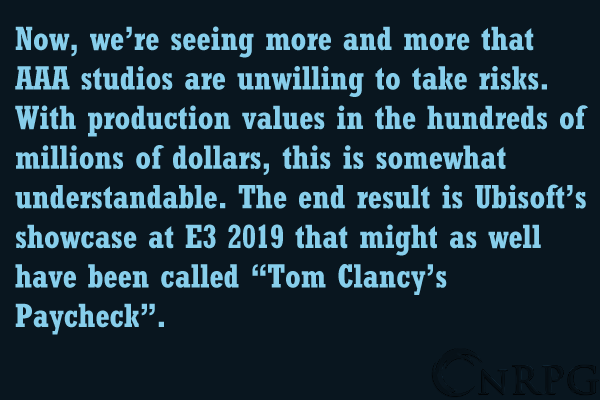 Now, we’re seeing more and more that AAA studios are unwilling to take risks. With production values in the hundreds of millions of dollars, this is somewhat understandable. The end result is Ubisoft’s showcase at E3 2019 that might as well have been called “Tom Clancy’s Paycheck”.